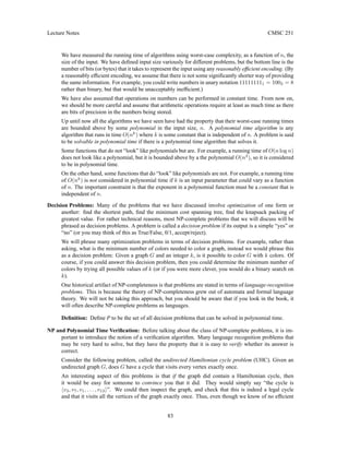Lecture Notes CMSC 251
We have measured the running time of algorithms using worst-case complexity, as a function of n, the
size of the input. We have defined input size variously for different problems, but the bottom line is the
number of bits (or bytes) that it takes to represent the input using any reasonably efficient encoding. (By
a reasonably efficient encoding, we assume that there is not some significantly shorter way of providing
the same information. For example, you could write numbers in unary notation 111111111 = 1002 = 8
rather than binary, but that would be unacceptably inefficient.)
We have also assumed that operations on numbers can be performed in constant time. From now on,
we should be more careful and assume that arithmetic operations require at least as much time as there
are bits of precision in the numbers being stored.
Up until now all the algorithms we have seen have had the property that their worst-case running times
are bounded above by some polynomial in the input size, n. A polynomial time algorithm is any
algorithm that runs in time O(nk
) where k is some constant that is independent of n. A problem is said
to be solvable in polynomial time if there is a polynomial time algorithm that solves it.
Some functions that do not “look” like polynomials but are. For example, a running time of O(n log n)
does not look like a polynomial, but it is bounded above by a the polynomial O(n2
), so it is considered
to be in polynomial time.
On the other hand, some functions that do “look” like polynomials are not. For example, a running time
of O(nk
) is not considered in polynomial time if k is an input parameter that could vary as a function
of n. The important constraint is that the exponent in a polynomial function must be a constant that is
independent of n.
Decision Problems: Many of the problems that we have discussed involve optimization of one form or
another: find the shortest path, find the minimum cost spanning tree, find the knapsack packing of
greatest value. For rather technical reasons, most NP-complete problems that we will discuss will be
phrased as decision problems. A problem is called a decision problem if its output is a simple “yes” or
“no” (or you may think of this as True/False, 0/1, accept/reject).
We will phrase many optimization problems in terms of decision problems. For example, rather than
asking, what is the minimum number of colors needed to color a graph, instead we would phrase this
as a decision problem: Given a graph G and an integer k, is it possible to color G with k colors. Of
course, if you could answer this decision problem, then you could determine the minimum number of
colors by trying all possible values of k (or if you were more clever, you would do a binary search on
k).
One historical artifact of NP-completeness is that problems are stated in terms of language-recognition
problems. This is because the theory of NP-completeness grew out of automata and formal language
theory. We will not be taking this approach, but you should be aware that if you look in the book, it
will often describe NP-complete problems as languages.
Definition: Define P to be the set of all decision problems that can be solved in polynomial time.
NP and Polynomial Time Verification: Before talking about the class of NP-complete problems, it is im-
portant to introduce the notion of a verification algorithm. Many language recognition problems that
may be very hard to solve, but they have the property that it is easy to verify whether its answer is
correct.
Consider the following problem, called the undirected Hamiltonian cycle problem (UHC). Given an
undirected graph G, does G have a cycle that visits every vertex exactly once.
An interesting aspect of this problems is that if the graph did contain a Hamiltonian cycle, then
it would be easy for someone to convince you that it did. They would simply say “the cycle is
hv3, v7, v1, . . . , v13i”. We could then inspect the graph, and check that this is indeed a legal cycle
and that it visits all the vertices of the graph exactly once. Thus, even though we know of no efficient
83
 