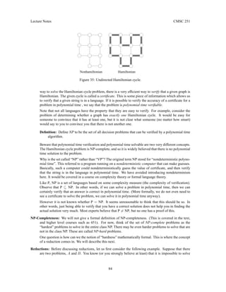 Lecture Notes CMSC 251
Nonhamiltonian Hamiltonian
Figure 35: Undirected Hamiltonian cycle.
way to solve the Hamiltonian cycle problem, there is a very efficient way to verify that a given graph is
Hamiltonian. The given cycle is called a certificate. This is some piece of information which allows us
to verify that a given string is in a language. If it is possible to verify the accuracy of a certificate for a
problem in polynomial time , we say that the problem is polynomial time verifiable.
Note that not all languages have the property that they are easy to verify. For example, consider the
problem of determining whether a graph has exactly one Hamiltonian cycle. It would be easy for
someone to convince that it has at least one, but it is not clear what someone (no matter how smart)
would say to you to convince you that there is not another one.
Definition: Define NP to be the set of all decision problems that can be verified by a polynomial time
algorithm.
Beware that polynomial time verification and polynomial time solvable are two very different concepts.
The Hamiltonian cycle problem is NP-complete, and so it is widely believed that there is no polynomial
time solution to the problem.
Why is the set called “NP” rather than “VP”? The original term NP stood for “nondeterministic polyno-
mial time”. This referred to a program running on a nondeterministic computer that can make guesses.
Basically, such a computer could nondeterministically guess the value of certificate, and then verify
that the string is in the language in polynomial time. We have avoided introducing nondeterminism
here. It would be covered in a course on complexity theory or formal language theory.
Like P, NP is a set of languages based on some complexity measure (the complexity of verification).
Observe that P ⊆ NP. In other words, if we can solve a problem in polynomial time, then we can
certainly verify that an answer is correct in polynomial time. (More formally, we do not even need to
see a certificate to solve the problem, we can solve it in polynomial time anyway).
However it is not known whether P = NP. It seems unreasonable to think that this should be so. In
other words, just being able to verify that you have a correct solution does not help you in finding the
actual solution very much. Most experts believe that P 6= NP, but no one has a proof of this.
NP-Completeness: We will not give a formal definition of NP-completeness. (This is covered in the text,
and higher level courses such as 451). For now, think of the set of NP-complete problems as the
“hardest” problems to solve in the entire class NP. There may be even harder problems to solve that are
not in the class NP. These are called NP-hard problems.
One question is how can we the notion of “hardness” mathematically formal. This is where the concept
of a reduction comes in. We will describe this next.
Reductions: Before discussing reductions, let us first consider the following example. Suppose that there
are two problems, A and B. You know (or you strongly believe at least) that it is impossible to solve
84
 