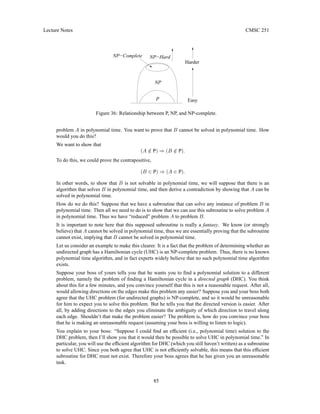 Lecture Notes CMSC 251
Harder
NP−Hard
NP
NP−Complete
P Easy
Figure 36: Relationship between P, NP, and NP-complete.
problem A in polynomial time. You want to prove that B cannot be solved in polynomial time. How
would you do this?
We want to show that
(A /
∈ P) ⇒ (B /
∈ P).
To do this, we could prove the contrapositive,
(B ∈ P) ⇒ (A ∈ P).
In other words, to show that B is not solvable in polynomial time, we will suppose that there is an
algorithm that solves B in polynomial time, and then derive a contradiction by showing that A can be
solved in polynomial time.
How do we do this? Suppose that we have a subroutine that can solve any instance of problem B in
polynomial time. Then all we need to do is to show that we can use this subroutine to solve problem A
in polynomial time. Thus we have “reduced” problem A to problem B.
It is important to note here that this supposed subroutine is really a fantasy. We know (or strongly
believe) that A cannot be solved in polynomial time, thus we are essentially proving that the subroutine
cannot exist, implying that B cannot be solved in polynomial time.
Let us consider an example to make this clearer. It is a fact that the problem of determining whether an
undirected graph has a Hamiltonian cycle (UHC) is an NP-complete problem. Thus, there is no known
polynomial time algorithm, and in fact experts widely believe that no such polynomial time algorithm
exists.
Suppose your boss of yours tells you that he wants you to find a polynomial solution to a different
problem, namely the problem of finding a Hamiltonian cycle in a directed graph (DHC). You think
about this for a few minutes, and you convince yourself that this is not a reasonable request. After all,
would allowing directions on the edges make this problem any easier? Suppose you and your boss both
agree that the UHC problem (for undirected graphs) is NP-complete, and so it would be unreasonable
for him to expect you to solve this problem. But he tells you that the directed version is easier. After
all, by adding directions to the edges you eliminate the ambiguity of which direction to travel along
each edge. Shouldn’t that make the problem easier? The problem is, how do you convince your boss
that he is making an unreasonable request (assuming your boss is willing to listen to logic).
You explain to your boss: “Suppose I could find an efficient (i.e., polynomial time) solution to the
DHC problem, then I’ll show you that it would then be possible to solve UHC in polynomial time.” In
particular, you will use the efficient algorithm for DHC (which you still haven’t written) as a subroutine
to solve UHC. Since you both agree that UHC is not efficiently solvable, this means that this efficient
subroutine for DHC must not exist. Therefore your boss agrees that he has given you an unreasonable
task.
85
 