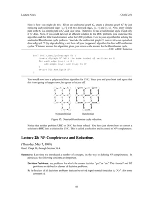 Lecture Notes CMSC 251
Here is how you might do this. Given an undirected graph G, create a directed graph G0
by just
replacing each undirected edge {u, v} with two directed edges, (u, v) and (v, u). Now, every simple
path in the G is a simple path in G0
, and vice versa. Therefore, G has a Hamiltonian cycle if and only
if G0
does. Now, if you could develop an efficient solution to the DHC problem, you could use this
algorithm and this little transformation solve the UHC problem. Here is your algorithm for solving the
undirected Hamiltonian cycle problem. You take the undirected graph G, convert it to an equivalent
directed graph G0
(by edge-doubling), and then call your (supposed) algorithm for directed Hamiltonian
cycles. Whatever answer this algorithm gives, you return as the answer for the Hamiltonian cycle.
UHC to DHC Reduction
bool Undir_Ham_Cycle(graph G) {
create digraph G’ with the same number of vertices as G
for each edge {u,v} in G {
add edges (u,v) and (v,u) to G’
}
return Dir_Ham_Cycle(G’)
}
You would now have a polynomial time algorithm for UHC. Since you and your boss both agree that
this is not going to happen soon, he agrees to let you off.
Nonhamiltonian Hamiltonian
Figure 37: Directed Hamiltonian cycle reduction.
Notice that neither problem UHC or DHC has been solved. You have just shown how to convert a
solution to DHC into a solution for UHC. This is called a reduction and is central to NP-completeness.
Lecture 28: NP-Completeness and Reductions
(Thursday, May 7, 1998)
Read: Chapt 36, through Section 36.4.
Summary: Last time we introduced a number of concepts, on the way to defining NP-completeness. In
particular, the following concepts are important.
Decision Problems: are problems for which the answer is either “yes” or “no.” The classes P and NP
problems are defined as classes of decision problems.
P: is the class of all decisions problems that can be solved in polynomial time (that is, O(nk
) for some
constant k).
86
 
