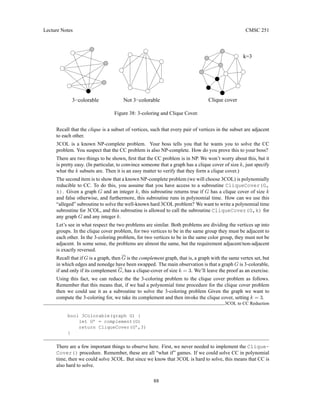 Lecture Notes CMSC 251
k=3
Clique cover
3−colorable Not 3−colorable
Figure 38: 3-coloring and Clique Cover.
Recall that the clique is a subset of vertices, such that every pair of vertices in the subset are adjacent
to each other.
3COL is a known NP-complete problem. Your boss tells you that he wants you to solve the CC
problem. You suspect that the CC problem is also NP-complete. How do you prove this to your boss?
There are two things to be shown, first that the CC problem is in NP. We won’t worry about this, but it
is pretty easy. (In particular, to convince someone that a graph has a clique cover of size k, just specify
what the k subsets are. Then it is an easy matter to verify that they form a clique cover.)
The second item is to show that a known NP-complete problem (we will choose 3COL) is polynomially
reducible to CC. To do this, you assume that you have access to a subroutine CliqueCover(G,
k). Given a graph G and an integer k, this subroutine returns true if G has a clique cover of size k
and false otherwise, and furthermore, this subroutine runs in polynomial time. How can we use this
“alleged” subroutine to solve the well-known hard 3COL problem? We want to write a polynomial time
subroutine for 3COL, and this subroutine is allowed to call the subroutine CliqueCover(G,k) for
any graph G and any integer k.
Let’s see in what respect the two problems are similar. Both problems are dividing the vertices up into
groups. In the clique cover problem, for two vertices to be in the same group they must be adjacent to
each other. In the 3-coloring problem, for two vertices to be in the same color group, they must not be
adjacent. In some sense, the problems are almost the same, but the requirement adjacent/non-adjacent
is exactly reversed.
Recall that if G is a graph, then G is the complement graph, that is, a graph with the same vertex set, but
in which edges and nonedge have been swapped. The main observation is that a graph G is 3-colorable,
if and only if its complement G, has a clique-cover of size k = 3. We’ll leave the proof as an exercise.
Using this fact, we can reduce the the 3-coloring problem to the clique cover problem as follows.
Remember that this means that, if we had a polynomial time procedure for the clique cover problem
then we could use it as a subroutine to solve the 3-coloring problem Given the graph we want to
compute the 3-coloring for, we take its complement and then invoke the clique cover, setting k = 3.
3COL to CC Reduction
bool 3Colorable(graph G) {
let G’ = complement(G)
return CliqueCover(G’,3)
}
There are a few important things to observe here. First, we never needed to implement the Clique-
Cover() procedure. Remember, these are all “what if” games. If we could solve CC in polynomial
time, then we could solve 3COL. But since we know that 3COL is hard to solve, this means that CC is
also hard to solve.
88
 