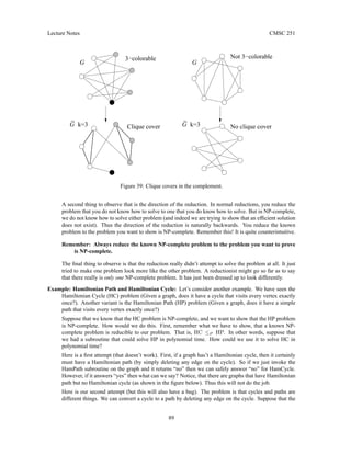 Lecture Notes CMSC 251
G
G
k=3
k=3
G
_
G
_
3−colorable Not 3−colorable
Clique cover No clique cover
Figure 39: Clique covers in the complement.
A second thing to observe that is the direction of the reduction. In normal reductions, you reduce the
problem that you do not know how to solve to one that you do know how to solve. But in NP-complete,
we do not know how to solve either problem (and indeed we are trying to show that an efficient solution
does not exist). Thus the direction of the reduction is naturally backwards. You reduce the known
problem to the problem you want to show is NP-complete. Remember this! It is quite counterintuitive.
Remember: Always reduce the known NP-complete problem to the problem you want to prove
is NP-complete.
The final thing to observe is that the reduction really didn’t attempt to solve the problem at all. It just
tried to make one problem look more like the other problem. A reductionist might go so far as to say
that there really is only one NP-complete problem. It has just been dressed up to look differently.
Example: Hamiltonian Path and Hamiltonian Cycle: Let’s consider another example. We have seen the
Hamiltonian Cycle (HC) problem (Given a graph, does it have a cycle that visits every vertex exactly
once?). Another variant is the Hamiltonian Path (HP) problem (Given a graph, does it have a simple
path that visits every vertex exactly once?)
Suppose that we know that the HC problem is NP-complete, and we want to show that the HP problem
is NP-complete. How would we do this. First, remember what we have to show, that a known NP-
complete problem is reducible to our problem. That is, HC ≤P HP. In other words, suppose that
we had a subroutine that could solve HP in polynomial time. How could we use it to solve HC in
polynomial time?
Here is a first attempt (that doesn’t work). First, if a graph has’t a Hamiltonian cycle, then it certainly
must have a Hamiltonian path (by simply deleting any edge on the cycle). So if we just invoke the
HamPath subroutine on the graph and it returns “no” then we can safely answer “no” for HamCycle.
However, if it answers “yes” then what can we say? Notice, that there are graphs that have Hamiltonian
path but no Hamiltonian cycle (as shown in the figure below). Thus this will not do the job.
Here is our second attempt (but this will also have a bug). The problem is that cycles and paths are
different things. We can convert a cycle to a path by deleting any edge on the cycle. Suppose that the
89
 