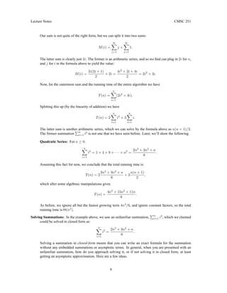 Lecture Notes CMSC 251
Our sum is not quite of the right form, but we can split it into two sums:
M(i) =
2i
X
j=1
j +
2i
X
j=1
1.
The latter sum is clearly just 2i. The former is an arithmetic series, and so we find can plug in 2i for n,
and j for i in the formula above to yield the value:
M(i) =
2i(2i + 1)
2
+ 2i =
4i2
+ 2i + 4i
2
= 2i2
+ 3i.
Now, for the outermost sum and the running time of the entire algorithm we have
T(n) =
n
X
i=1
(2i2
+ 3i).
Splitting this up (by the linearity of addition) we have
T(n) = 2
n
X
i=1
i2
+ 3
n
X
i=1
i.
The latter sum is another arithmetic series, which we can solve by the formula above as n(n + 1)/2.
The former summation
Pn
i=1 i2
is not one that we have seen before. Later, we’ll show the following.
Quadratic Series: For n ≥ 0.
n
X
i=1
i2
= 1 + 4 + 9 + · · · + n2
=
2n3
+ 3n2
+ n
6
.
Assuming this fact for now, we conclude that the total running time is:
T(n) = 2
2n3
+ 3n2
+ n
6
+ 3
n(n + 1)
2
,
which after some algebraic manipulations gives
T(n) =
4n3
+ 15n2
+ 11n
6
.
As before, we ignore all but the fastest growing term 4n3
/6, and ignore constant factors, so the total
running time is Θ(n3
).
Solving Summations: In the example above, we saw an unfamiliar summation,
Pn
i=1 i2
, which we claimed
could be solved in closed form as:
n
X
i=1
i2
=
2n3
+ 3n2
+ n
6
.
Solving a summation in closed-form means that you can write an exact formula for the summation
without any embedded summations or asymptotic terms. In general, when you are presented with an
unfamiliar summation, how do you approach solving it, or if not solving it in closed form, at least
getting an asymptotic approximation. Here are a few ideas.
9
 