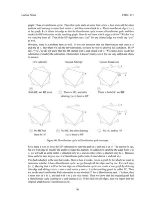 Lecture Notes CMSC 251
graph G has a Hamiltonian cycle. Then this cycle starts at some first vertex u then visits all the other
vertices until coming to some final vertex v, and then comes back to u. There must be an edge {u, v}
in the graph. Let’s delete this edge so that the Hamiltonian cycle is now a Hamiltonian path, and then
invoke the HP subroutine on the resulting graph. How do we know which edge to delete? We don’t so
we could try them all. Then if the HP algorithm says “yes” for any deleted edge we would say “yes”
as well.
However, there is a problem here as well. It was our intention that the Hamiltonian path start at u
and end at v. But when we call the HP subroutine, we have no way to enforce this condition. If HP
says “yes”, we do not know that the HP started with u and ended with v. We cannot look inside the
subroutine or modify the subroutine. (Remember, it doesn’t really exist.) We can only call it and check
its answer.
Correct Reduction
Second Attempt
Both HC and HP exist There is both HC and HP
First Attempt
v
u
No HC and no HP
No HC, but after deleting
No HC but
there is HP
u
v y
x
There is HC, and after
deleting {u,v} there is HP
{u,v} there is HP
x
v
u
u
v y
Figure 40: Hamiltonian cycle to Hamiltonian path attempts.
So is there a way to force the HP subroutine to start the path at u and end it at v? The answer is yes,
but we will need to modify the graph to make this happen. In addition to deleting the edge from u to
v, we will add an extra vertex x attached only to u and an extra vertex y attached only to v. Because
these vertices have degree one, if a Hamiltonian path exists, it must start at x and end at y.
This last reduction is the one that works. Here is how it works. Given a graph G for which we want to
determine whether it has a Hamiltonian cycle, we go through all the edges one by one. For each edge
{u, v} (hoping that it will be the last edge on a Hamiltonian cycle) we create a new graph by deleting
this edge and adding vertex x onto u and vertex y onto v. Let the resulting graph be called G0
. Then
we invoke our Hamiltonian Path subroutine to see whether G0
has a Hamiltonian path. If it does, then
it must start at x to u, and end with v to y (or vice versa). Then we know that the original graph had
a Hamiltonian cycle (starting at u and ending at y). If this fails for all edges, then we report that the
original graph has no Hamiltonian cycle.
90
 