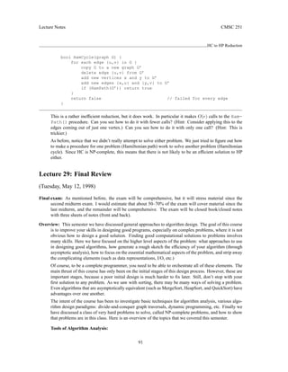 Lecture Notes CMSC 251
HC to HP Reduction
bool HamCycle(graph G) {
for each edge {u,v} in G {
copy G to a new graph G’
delete edge {u,v} from G’
add new vertices x and y to G’
add new edges {x,u} and {y,v} to G’
if (HamPath(G’)) return true
}
return false // failed for every edge
}
This is a rather inefficient reduction, but it does work. In particular it makes O(e) calls to the Ham-
Path() procedure. Can you see how to do it with fewer calls? (Hint: Consider applying this to the
edges coming out of just one vertex.) Can you see how to do it with only one call? (Hint: This is
trickier.)
As before, notice that we didn’t really attempt to solve either problem. We just tried to figure out how
to make a procedure for one problem (Hamiltonian path) work to solve another problem (Hamiltonian
cycle). Since HC is NP-complete, this means that there is not likely to be an efficient solution to HP
either.
Lecture 29: Final Review
(Tuesday, May 12, 1998)
Final exam: As mentioned before, the exam will be comprehensive, but it will stress material since the
second midterm exam. I would estimate that about 50–70% of the exam will cover material since the
last midterm, and the remainder will be comprehensive. The exam will be closed book/closed notes
with three sheets of notes (front and back).
Overview: This semester we have discussed general approaches to algorithm design. The goal of this course
is to improve your skills in designing good programs, especially on complex problems, where it is not
obvious how to design a good solution. Finding good computational solutions to problems involves
many skills. Here we have focused on the higher level aspects of the problem: what approaches to use
in designing good algorithms, how generate a rough sketch the efficiency of your algorithm (through
asymptotic analysis), how to focus on the essential mathematical aspects of the problem, and strip away
the complicating elements (such as data representations, I/O, etc.)
Of course, to be a complete programmer, you need to be able to orchestrate all of these elements. The
main thrust of this course has only been on the initial stages of this design process. However, these are
important stages, because a poor initial design is much harder to fix later. Still, don’t stop with your
first solution to any problem. As we saw with sorting, there may be many ways of solving a problem.
Even algorithms that are asymptotically equivalent (such as MergeSort, HeapSort, and QuickSort) have
advantages over one another.
The intent of the course has been to investigate basic techniques for algorithm analysis, various algo-
rithm design paradigms: divide-and-conquer graph traversals, dynamic programming, etc. Finally we
have discussed a class of very hard problems to solve, called NP-complete problems, and how to show
that problems are in this class. Here is an overview of the topics that we covered this semester.
Tools of Algorithm Analysis:
91
 