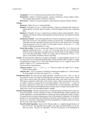 Lecture Notes CMSC 251
Asymptotics: O, Ω, Θ. General facts about growth rates of functions.
Summations: Analysis of looping programs, common summations, solving complex summa-
tions, integral approximation, constructive induction.
Recurrences: Analysis of recursive programs, strong induction, expansion, Master Theorem.
Sorting:
Mergesort: Stable, Θ(n log n) sorting algorithm.
Heapsort: Nonstable, Θ(n log n), in-place algorithm. A heap is an important data structure for
implementation of priority queues (a queue in which the highest priority item is dequeued
first).
Quicksort: Nonstable, Θ(n log n) expected case, (almost) in-place sorting algorithm. This is
regarded as the fastest of these sorting algorithms, primarily because of its pattern of locality
of reference.
Sorting lower bounds: Any sorting algorithm that is based on comparisons requires Ω(n log n)
steps in the worst-case. The argument is based on a decision tree. Considering the number
of possible outcomes, and observe that they form the leaves of the decision tree. The height
of the decision tree is Ω(lg N), where N is the number of leaves. In this case, N = n!, the
number of different permutations of n keys.
Linear time sorting: If you are sorting small integers in the range from 1 to k, then you can
applying counting sort in Θ(n + k) time. If k is too large, then you can try breaking the
numbers up into smaller digits, and apply radix sort instead. Radix sort just applies counting
sort to each digit individually. If there are d digits, then its running time is Θ(d(n + k)),
where k is the number of different values in each digit.
Graphs: We presented basic definitions of graphs and digraphs. A graph (digraph) consists of a set
of vertices and a set of undirected (directed) edges. Recall that the number of edges in a graph
can generally be as large as O(n2
), but is often smaller (closer to O(n)). A graph is sparse if the
number of edges is o(n2
), and dense otherwise.
We discussed two representations:
Adjacency matrix: A[u, v] = 1 if (u, v) ∈ E. These are simple, but require Θ(n2
) storage.
Good for dense graphs.
Adjacency list: Adj[u] is a pointer to a linked list containing the neighbors of u. These are better
for sparse graphs, since they only require Θ(n + e) storage.
Breadth-first search: We discussed one graph algorithm: breadth first search. This is a way of
traversing the vertices of a graph in increasing order of distance from a source vertex. Recall
that it colors vertices (white, gray, black) to indicate their status in the search, and it also uses a
FIFO queue to determine which order it will visit the vertices. When we process the next vertex,
we simply visit (that is, enqueue) all of its unvisited neighbors. This runs in Θ(n + e) time. (If
the queue is replaced by a stack, then we get a different type of search algorithm, called depth-
first search.) We showed that breadth-first search could be used to compute shortest paths from a
single source vertex in an (unweighted) graph or digraph.
Dynamic Programming: Dynamic programming is an important design technique used in many op-
timization problems. Its basic elements are those of subdividing large complex problems into
smaller subproblems, solving subproblems in a bottom-up manner (going from smaller to larger).
An important idea in dynamic programming is that of the principal of optimality: For the global
problem to be solved optimally, the subproblems should be solved optimally. This is not always
the case (e.g., when there is dependence between the subproblems, it might be better to do worse
and one to get a big savings on the other).
Floyd-Warshall Algorithm: (Section 26.2) Shortest paths in a weighted digraph between all
pairs of vertices. This algorithm allows negative cost edges, provided that there are no neg-
ative cost cycles. We gave two algorithms. The first was based on a DP formulation of
92
 