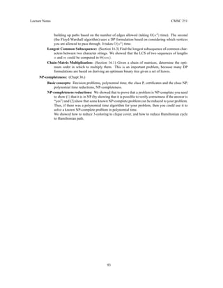 Lecture Notes CMSC 251
building up paths based on the number of edges allowed (taking Θ(n4
) time). The second
(the Floyd-Warshall algorithm) uses a DP formulation based on considering which vertices
you are allowed to pass through. It takes O(n3
) time.
Longest Common Subsequence: (Section 16.3) Find the longest subsequence of common char-
acters between two character strings. We showed that the LCS of two sequences of lengths
n and m could be computed in Θ(nm).
Chain-Matrix Multiplication: (Section 16.1) Given a chain of matrices, determine the opti-
mum order in which to multiply them. This is an important problem, because many DP
formulations are based on deriving an optimum binary tree given a set of leaves.
NP-completeness: (Chapt 36.)
Basic concepts: Decision problems, polynomial time, the class P, certificates and the class NP,
polynomial time reductions, NP-completeness.
NP-completeness reductions: We showed that to prove that a problem is NP-complete you need
to show (1) that it is in NP (by showing that it is possible to verify correctness if the answer is
“yes”) and (2) show that some known NP-complete problem can be reduced to your problem.
Thus, if there was a polynomial time algorithm for your problem, then you could use it to
solve a known NP-complete problem in polynomial time.
We showed how to reduce 3-coloring to clique cover, and how to reduce Hamiltonian cycle
to Hamiltonian path.
93
 