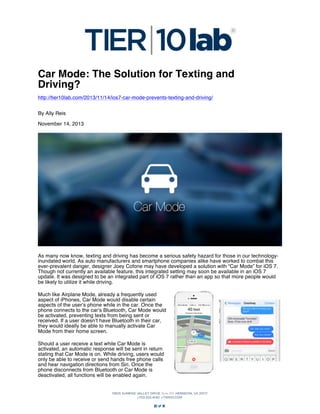 Car Mode: The Solution for Texting and
Driving?
http://tier10lab.com/2013/11/14/ios7-car-mode-prevents-texting-and-driving/
By Ally Reis
November 14, 2013

As many now know, texting and driving has become a serious safety hazard for those in our technologyinundated world. As auto manufacturers and smartphone companies alike have worked to combat this
ever-prevalent danger, designer Joey Cofone may have developed a solution with “Car Mode” for iOS 7.
Though not currently an available feature, this integrated setting may soon be available in an iOS 7
update. It was designed to be an integrated part of iOS 7 rather than an app so that more people would
be likely to utilize it while driving.
Much like Airplane Mode, already a frequently used
aspect of iPhones, Car Mode would disable certain
aspects of the user’s phone while in the car. Once the
phone connects to the car’s Bluetooth, Car Mode would
be activated, preventing texts from being sent or
received. If a user doesn’t have Bluetooth in their car,
they would ideally be able to manually activate Car
Mode from their home screen.
Should a user receive a text while Car Mode is
activated, an automatic response will be sent in return
stating that Car Mode is on. While driving, users would
only be able to receive or send hands free phone calls
and hear navigation directions from Siri. Once the
phone disconnects from Bluetooth or Car Mode is
deactivated, all functions will be enabled again.

 