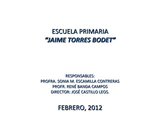 ESCUELA PRIMARIA
 “JAIME TORRES BODET”



           RESPONSABLES:
PROFRA. SONIA M. ESCAMILLA CONTRERAS
     PROFR. RENÉ BANDA CAMPOS
    DIRECTOR: JOSÉ CASTILLO LEOS.


       FEBRERO, 2012
 