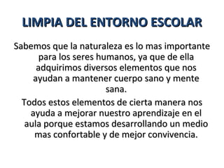LIMPIA DEL ENTORNO ESCOLAR
Sabemos que la naturaleza es lo mas importante
       para los seres humanos, ya que de ella
      adquirimos diversos elementos que nos
     ayudan a mantener cuerpo sano y mente
                        sana.
  Todos estos elementos de cierta manera nos
    ayuda a mejorar nuestro aprendizaje en el
   aula porque estamos desarrollando un medio
     mas confortable y de mejor convivencia.
 