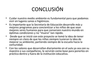 CONCLUSIÓN
• Cuidar nuestro medio ambiente es fundamental para que podamos
  vivir en lugares sanos e higiénicos.
• Es importante que la Secretaría de Educación desarrolle más y
  mejores programas para concientizar a los niños de que sean
  mejores seres humanos para que conserven nuestro mundo en
  óptimas condiciones y no “muera” tan rápido.
• Desde que se inició con este proyecto se tomó la idea de tener
  siempre en claro de que los niños siempre tuvieran la idea de
  mejorar su ambiente; partiendo siempre de la escuela hacia la
  comunidad.
• Con los valores que desarrollan diariamente en el aula ya sea con su
  maestro o sus compañeros, le servirán como base para ponerlos en
  práctica dentro y fuera de la institución educativa.
 