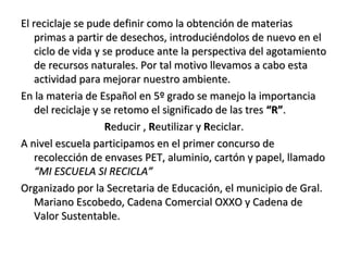 El reciclaje se pude definir como la obtención de materias
    primas a partir de desechos, introduciéndolos de nuevo en el
    ciclo de vida y se produce ante la perspectiva del agotamiento
    de recursos naturales. Por tal motivo llevamos a cabo esta
    actividad para mejorar nuestro ambiente.
En la materia de Español en 5º grado se manejo la importancia
    del reciclaje y se retomo el significado de las tres “R”.
                     Reducir , Reutilizar y Reciclar.
A nivel escuela participamos en el primer concurso de
    recolección de envases PET, aluminio, cartón y papel, llamado
    “MI ESCUELA SI RECICLA”
Organizado por la Secretaria de Educación, el municipio de Gral.
    Mariano Escobedo, Cadena Comercial OXXO y Cadena de
    Valor Sustentable.
 