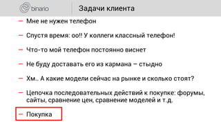― Мне не нужен телефон
― Спустя время: оо!! У коллеги классный телефон!
― Что-то мой телефон постоянно виснет
― Не буду доставать его из кармана – стыдно
― Хм.. А какие модели сейчас на рынке и сколько стоят?
― Цепочка последовательных действий к покупке: форумы,
сайты, сравнение цен, сравнение моделей и т.д.
― Покупка
Задачи клиента
 