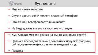 ― Мне не нужен телефон
― Спустя время: оо!! У коллеги классный телефон!
― Что-то мой телефон постоянно виснет
― Не буду доставать его из кармана – стыдно
― Хм.. А какие модели сейчас на рынке и сколько стоят?
― Цепочка последовательных действий к покупке: форумы,
сайты, сравнение цен, сравнение моделей и т.д.
― Покупка
Путь клиента
 