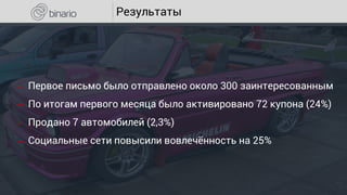 Результаты
‒ Первое письмо было отправлено около 300 заинтересованным
‒ По итогам первого месяца было активировано 72 купона (24%)
‒ Продано 7 автомобилей (2,3%)
‒ Социальные сети повысили вовлечённость на 25%
 