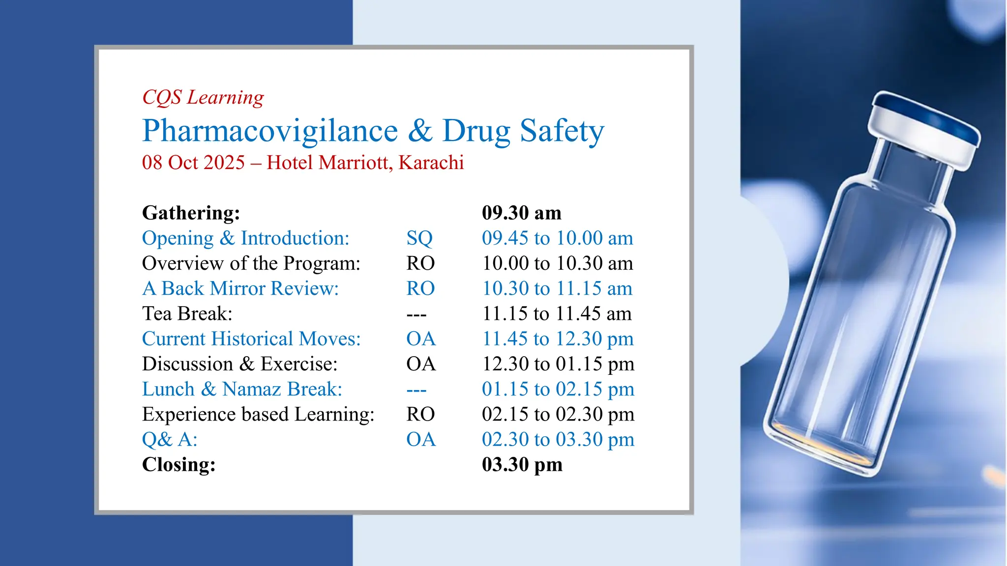 CQS Learning
Pharmacovigilance & Drug Safety
08 Oct 2025 – Hotel Marriott, Karachi
Gathering: 09.30 am
Opening & Introduction: SQ 09.45 to 10.00 am
Overview of the Program: RO 10.00 to 10.30 am
A Back Mirror Review: RO 10.30 to 11.15 am
Tea Break: --- 11.15 to 11.45 am
Current Historical Moves: OA 11.45 to 12.30 pm
Discussion & Exercise: OA 12.30 to 01.15 pm
Lunch & Namaz Break: --- 01.15 to 02.15 pm
Experience based Learning: RO 02.15 to 02.30 pm
Q& A: OA 02.30 to 03.30 pm
Closing: 03.30 pm
 