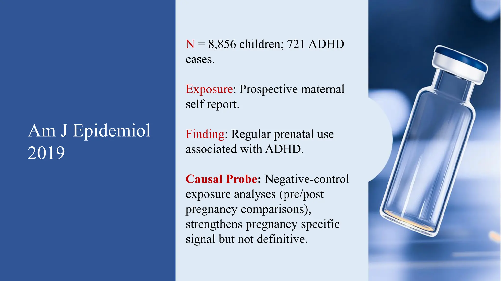 Am J Epidemiol
2019
N = 8,856 children; 721 ADHD
cases.
Exposure: Prospective maternal
self report.
Finding: Regular prenatal use
associated with ADHD.
Causal Probe: Negative-control
exposure analyses (pre/post
pregnancy comparisons),
strengthens pregnancy specific
signal but not definitive.
 