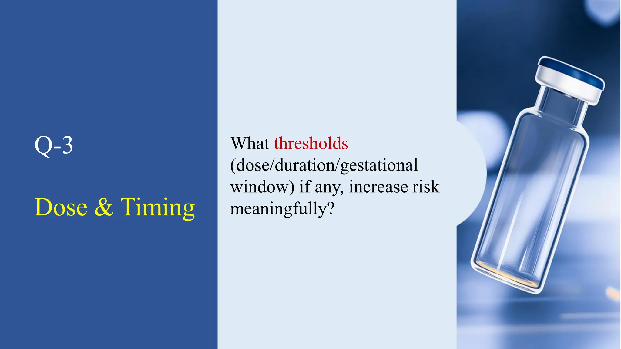 Q-3
Dose & Timing
What thresholds
(dose/duration/gestational
window) if any, increase risk
meaningfully?
 