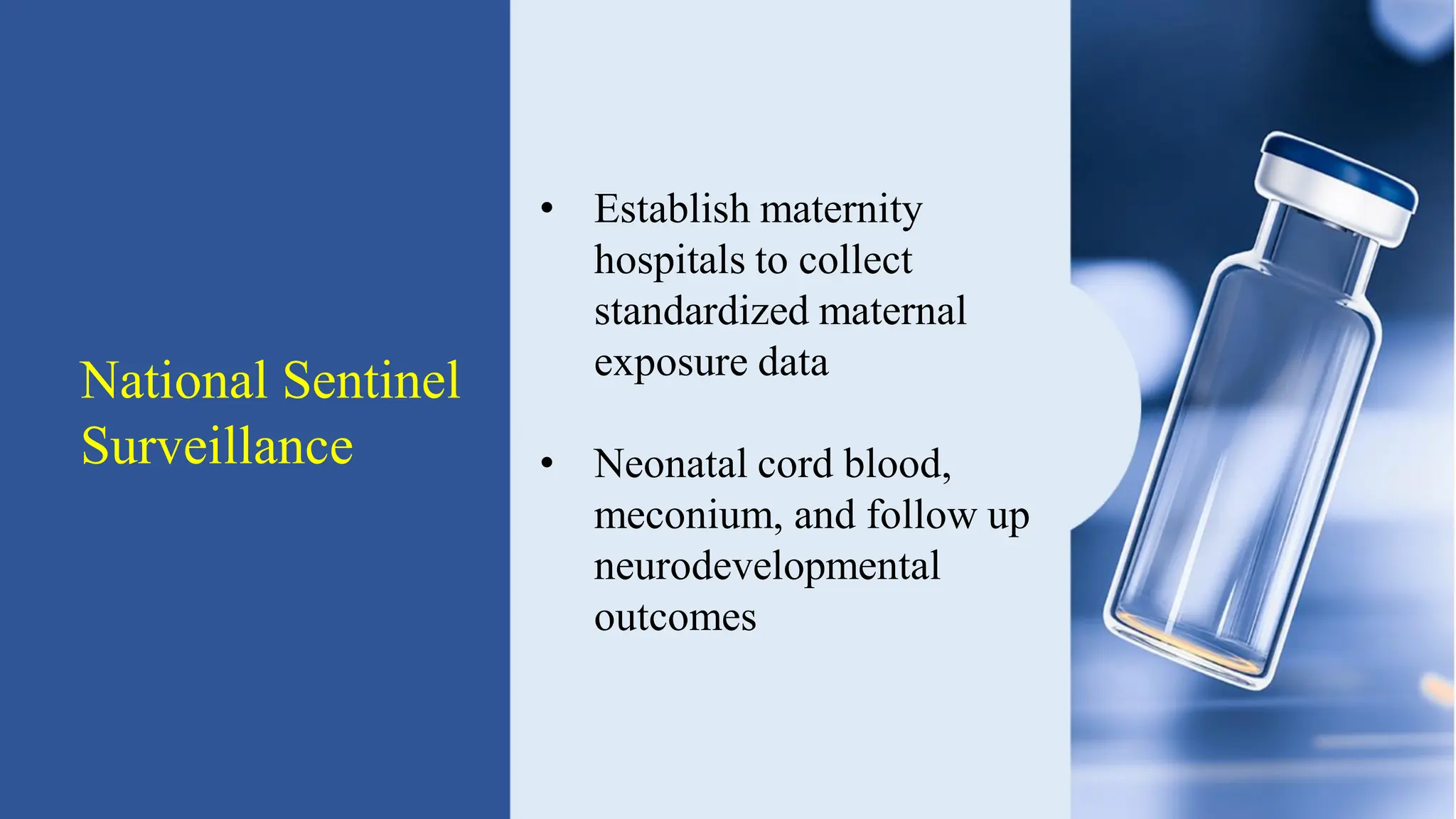 National Sentinel
Surveillance
• Establish maternity
hospitals to collect
standardized maternal
exposure data
• Neonatal cord blood,
meconium, and follow up
neurodevelopmental
outcomes
 