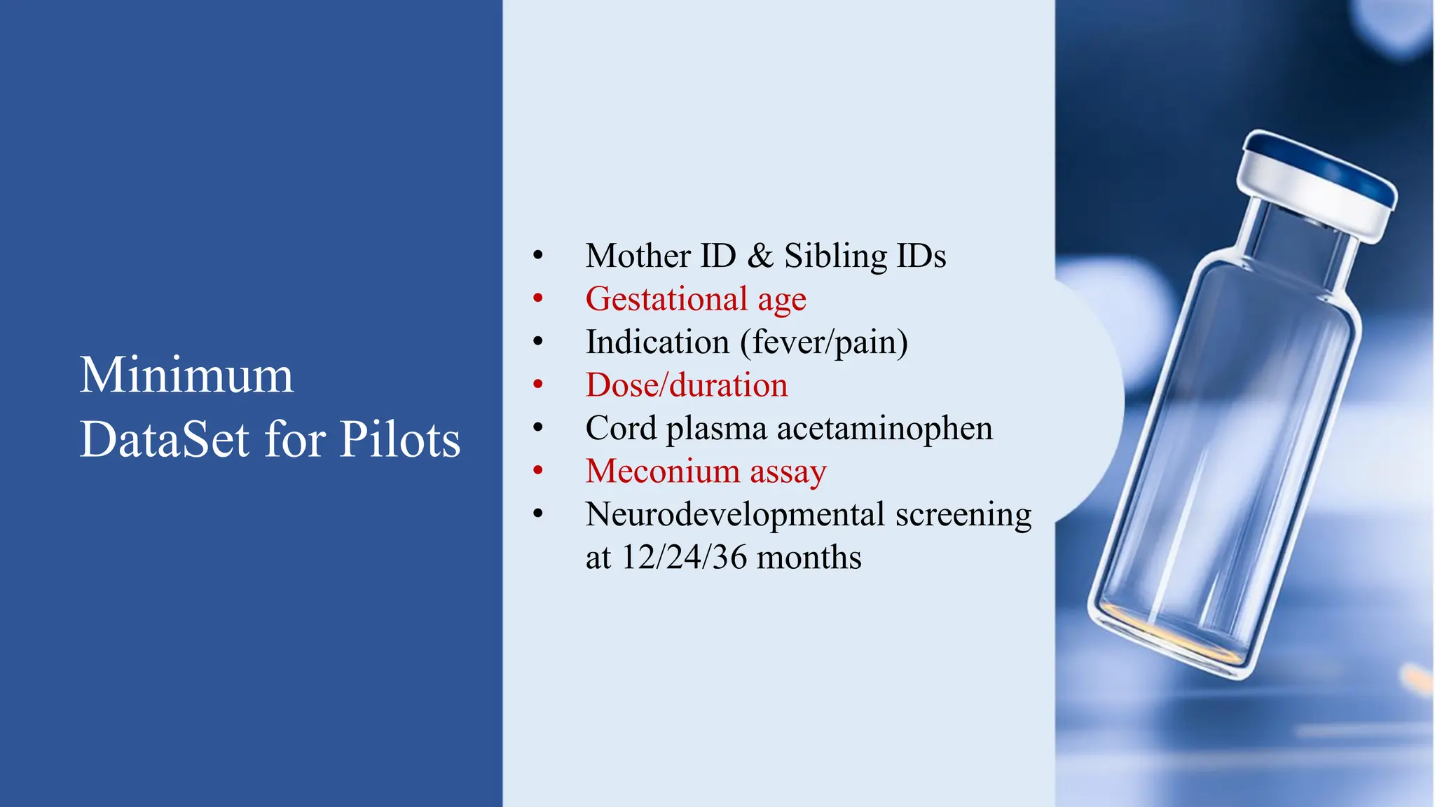 Minimum
DataSet for Pilots
• Mother ID & Sibling IDs
• Gestational age
• Indication (fever/pain)
• Dose/duration
• Cord plasma acetaminophen
• Meconium assay
• Neurodevelopmental screening
at 12/24/36 months
 