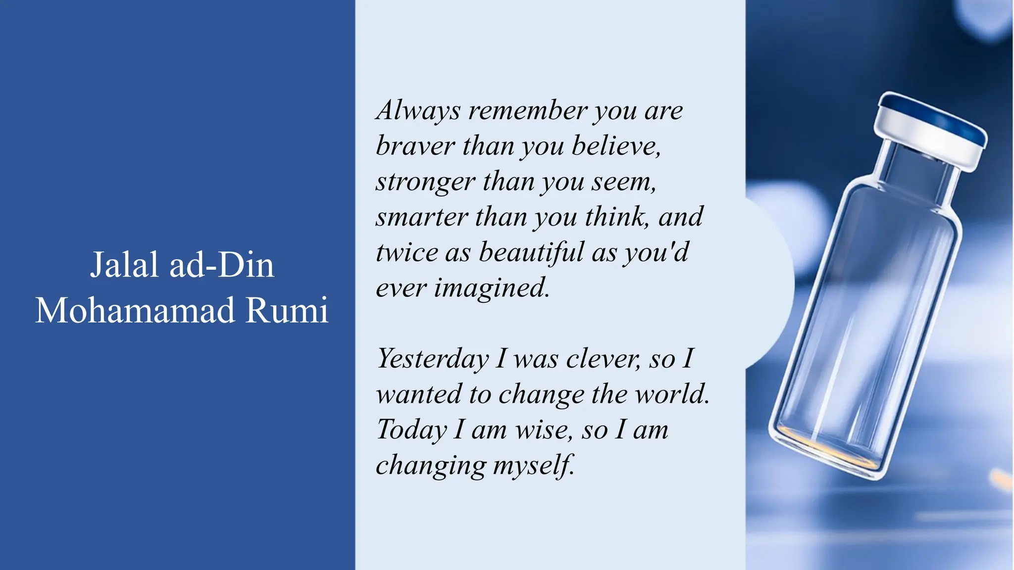 Jalal ad-Din
Mohamamad Rumi
Always remember you are
braver than you believe,
stronger than you seem,
smarter than you think, and
twice as beautiful as you'd
ever imagined.
Yesterday I was clever, so I
wanted to change the world.
Today I am wise, so I am
changing myself.
 