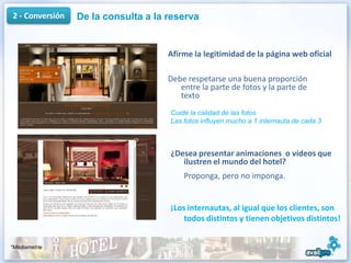 2 - Conversión   De la consulta a la reserva


                                     Afirme la legitimidad de la página web oficial

                                     Debe respetarse una buena proporción
                                        entre la parte de fotos y la parte de
                                        texto
                                     Cuide la calidad de las fotos
                                     Las fotos influyen mucho a 1 internauta de cada 3



                                     ¿Desea presentar animaciones o vídeos que
                                        ilustren el mundo del hotel?
                                         Proponga, pero no imponga.


                                     ¡Los internautas, al igual que los clientes, son
                                         todos distintos y tienen objetivos distintos!


*Médiamétrie
                                                                                         11
 