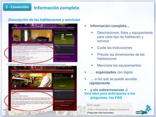 2 - Conversión       Información completa

 Descripción de las habitaciones y servicios
                                                        Información completa...
                                                               Descripciones, fotos y equipamiento
                                                                para cada tipo de habitación y
                                                                servicio
                                                               Cuide las traducciones
                                                               Precise las dimensiones de las
                                                                habitaciones
> Descripción de los servicios y equipamientos.
                                                               Mencione los equipamientos
                                                        … organizados con lógica
                                                        … a los que se puede acceder
                                                        rápidamente
                                                   y sin sobrerreservas ;)
                                                  Una idea para anticiparse a las
                                                     preguntas: las FAQ

                                                      SOS Jerga:
                                                      FAQ = Frequently Asked Questions
                                                      (Preguntas más frecuentes)             12
 