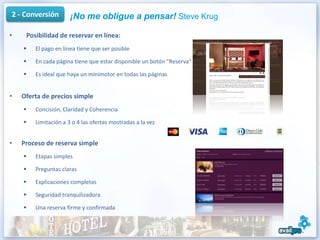 2 - Conversión        ¡No me obligue a pensar! Steve Krug

•    Posibilidad de reservar en línea:
       El pago en línea tiene que ser posible

       En cada página tiene que estar disponible un botón "Reserva"

       Es ideal que haya un minimotor en todas las páginas


•   Oferta de precios simple
       Concisión, Claridad y Coherencia

       Limitación a 3 o 4 las ofertas mostradas a la vez


•   Proceso de reserva simple
       Etapas simples

       Preguntas claras

       Explicaciones completas

       Seguridad tranquilizadora

       Una reserva firme y confirmada
 