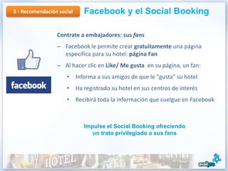 3 - Recomendación social   Facebook y el Social Booking

                 Contrate a embajadores: sus fans
                 – Facebook le permite crear gratuitamente una página
                   específica para su hotel: página Fan
                 – Al hacer clic en Like/ Me gusta en su página, un fan:
                     • Informa a sus amigos de que le "gusta" su hotel
                     • Ha registrado su hotel en sus centros de interés
                     • Recibirá toda la información que cuelgue en Facebook



                           Impulse el Social Booking ofreciendo
                              un trato privilegiado a sus fans
 