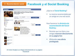 3 - Recomendación social          Facebook y el Social Booking

                                                            ¿Qué es el Social Booking?
                                                               La reserva recomendada por
                                                                un amigo en una red social.


                                                            Para favorecer la dinámica de
                                                               recomendación del Social
                                                               Booking :
                                                               Permite que sus fans y sus
                                                                amigos reserven directamente
                                                                en su página Fan
                                                               Ofrézcales una oferta
                                                                privilegiada



   El motor Availpro se integra directamente en su página
                            Facebook
 
