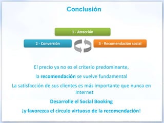 Conclusión


                            1 - Atracción

          2 - Conversión                    3 - Recomendación social




         El precio ya no es el criterio predominante,
          la recomendación se vuelve fundamental
La satisfacción de sus clientes es más importante que nunca en
                              Internet
                  Desarrolle el Social Booking
    ¡y favorezca el círculo virtuoso de la recomendación!
 