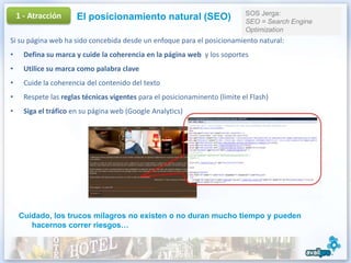 1 - Atracción                                                            SOS Jerga:
                       El posicionamiento natural (SEO)                      SEO = Search Engine
                                                                             Optimization
Si su página web ha sido concebida desde un enfoque para el posicionamiento natural:
•     Defina su marca y cuide la coherencia en la página web y los soportes
•     Utilice su marca como palabra clave
•     Cuide la coherencia del contenido del texto
•     Respete las reglas técnicas vigentes para el posicionaminento (limite el Flash)
•     Siga el tráfico en su página web (Google Analytics)




    Cuidado, los trucos milagros no existen o no duran mucho tiempo y pueden
       hacernos correr riesgos…
 