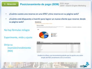 1 - Atracción                                                      SOS Jerga:
                Posicionamiento de pago (SEM)                      SEM = Search Engine Marketing



 •   ¿Cuánto cuesta una reserva en una OTA? ¿Una reserva en su página web?

 •   ¿Cuánto está dispuesto a invertir para lograr un nuevo cliente que reserve desde
     su página web?


No hay fórmulas milagro

Experimente, mida y ajuste

Dirija su
    inversión/rendimiento
    (RDI)
                                  Availpro le ofrece una herramienta gratuita que le aporta una visión
                                       simple del RDI (rendimiento de la inversión).
 