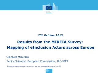 25th October 2013

Results from the MIREIA Survey:
Mapping of eInclusion Actors across Europe
UniteIT first annual
Gianluca Misuraca

Telecentre-Europe Su

Tentative Agenda 20

Senior Scientist, European Commission, JRC-IPTS

The views October 23, 2013
W
ednesday,expressed by the authors are not necessarily those of the EC

09:00 – 17:00

UniteIT pro

 