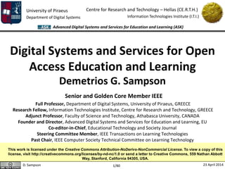 University of Piraeus
Department of Digital Systems
Centre for Research and Technology – Hellas (CE.R.T.H.)
Information Technologies Institute (I.T.I.)
D. Sampson 23 April 2014
Advanced Digital Systems and Services for Education and Learning (ASK)
1/80
Digital Systems and Services for Open
Access Education and Learning
Demetrios G. Sampson
Senior and Golden Core Member IEEE
Full Professor, Department of Digital Systems, University of Piraeus, GREECE
Research Fellow, Information Technologies Institute, Centre for Research and Technology, GREECE
Adjunct Professor, Faculty of Science and Technology, Athabasca University, CANADA
Founder and Director, Advanced Digital Systems and Services for Education and Learning, EU
Co-editor-in-Chief, Educational Technology and Society Journal
Steering Committee Member, IEEE Transactions on Learning Technologies
Past Chair, IEEE Computer Society Technical Committee on Learning Technology
This work is licensed under the Creative Commons Attribution-NoDerivs-NonCommercial License. To view a copy of this
license, visit http://creativecommons.org/licenses/by-nd-nc/1.0 or send a letter to Creative Commons, 559 Nathan Abbott
Way, Stanford, California 94305, USA.
 