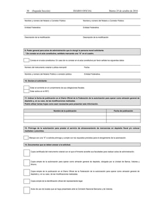 30 (Segunda Sección) DIARIO OFICIAL Martes 25 de octubre de 2016
Nombre y número del Notario o Corredor Público Nombre y número del Notario o Corredor Público
Entidad Federativa Entidad Federativa
Descripción de la modificación Descripción de la modificación
9. Poder general para actos de administración que le otorgó la persona moral solicitante.
* De constar en el acta constitutiva, señálelo marcando una “X” en el cuadro.
Consta en el acta constitutiva. En caso de no constar en el acta constitutiva por favor señale los siguientes datos:
Número del instrumento notarial o póliza mercantil Fecha
Nombre y número del Notario Público o corredor público Entidad Federativa
10. Declara el solicitante:
Estar al corriente en el cumplimiento de sus obligaciones fiscales.
Estar activo en el RFC.
11. Indicar la fecha de publicación en el Diario Oficial de la Federación de la autorización para operar como almacén general de
depósito y, en su caso, de las modificaciones realizadas.
Podrá utilizar tantas hojas como sean necesarias para presentar esta información.
Nombre de la publicación Fecha de publicación
13. Prórroga de la autorización para prestar el servicio de almacenamiento de mercancías en depósito fiscal y/o colocar
marbetes o precintos.
Marque con una “X” si solicita prórroga y cumple con los requisitos previstos para el otorgamiento de la autorización.
14. Documentos que se deben anexar a la solicitud.
Copia certificada del instrumento notarial con el que el firmante acredite sus facultades para realizar actos de administración.
Copia simple de la autorización para operar como almacén general de depósito, otorgada por la Unidad de Banca, Valores y
Ahorro.
Copia simple de la publicación en el Diario Oficial de la Federación de la autorización para operar como almacén general de
depósito y, en su caso, de las modificaciones realizadas.
Copia simple de la identificación oficial del representante legal.
Aviso de uso de locales que se haya presentado ante la Comisión Nacional Bancaria y de Valores.
 