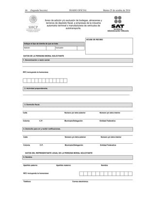 66 (Segunda Sección) DIARIO OFICIAL Martes 25 de octubre de 2016
Aviso de adición y/o exclusión de bodegas, almacenes y
terrenos de depósito fiscal, a empresas de la industria
automotriz terminal o manufacturera de vehículos de
autotransporte.
Indique el tipo de trámite de que se trate.
Adición Exclusión
ACUSE DE RECIBO
DATOS DE LA PERSONA MORAL SOLICITANTE
1. Denominación o razón social.
RFC incluyendo la homoclave
2. Actividad preponderante.
3. Domicilio fiscal.
Calle Número y/o letra exterior Número y/o letra interior
Colonia C.P. Municipio/Delegación Entidad Federativa
4. Domicilio para oír y recibir notificaciones.
Calle Número y/o letra exterior Número y/o letra interior
Colonia C.P. Municipio/Delegación Entidad Federativa
DATOS DEL REPRESENTANTE LEGAL DE LA PERSONA MORAL SOLICITANTE
5. Nombre.
Apellido paterno Apellido materno Nombre
RFC incluyendo la homoclave
Teléfono Correo electrónico
 