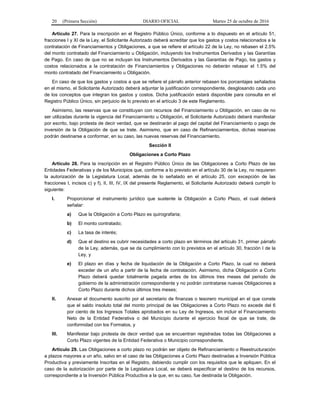 20 (Primera Sección) DIARIO OFICIAL Martes 25 de octubre de 2016
Artículo 27. Para la inscripción en el Registro Público Único, conforme a lo dispuesto en el artículo 51,
fracciones I y XI de la Ley, el Solicitante Autorizado deberá acreditar que los gastos y costos relacionados a la
contratación de Financiamientos y Obligaciones, a que se refiere el artículo 22 de la Ley, no rebasen el 2.5%
del monto contratado del Financiamiento u Obligación, incluyendo los Instrumentos Derivados y las Garantías
de Pago. En caso de que no se incluyan los Instrumentos Derivados y las Garantías de Pago, los gastos y
costos relacionados a la contratación de Financiamientos y Obligaciones no deberán rebasar el 1.5% del
monto contratado del Financiamiento u Obligación.
En caso de que los gastos y costos a que se refiere el párrafo anterior rebasen los porcentajes señalados
en el mismo, el Solicitante Autorizado deberá adjuntar la justificación correspondiente, desglosando cada uno
de los conceptos que integran los gastos y costos. Dicha justificación estará disponible para consulta en el
Registro Público Único, sin perjuicio de lo previsto en el artículo 3 de este Reglamento.
Asimismo, las reservas que se constituyan con recursos del Financiamiento u Obligación, en caso de no
ser utilizadas durante la vigencia del Financiamiento u Obligación, el Solicitante Autorizado deberá manifestar
por escrito, bajo protesta de decir verdad, que se destinarán al pago del capital del Financiamiento o pago de
inversión de la Obligación de que se trate. Asimismo, que en caso de Refinanciamientos, dichas reservas
podrán destinarse a conformar, en su caso, las nuevas reservas del Financiamiento.
Sección II
Obligaciones a Corto Plazo
Artículo 28. Para la inscripción en el Registro Público Único de las Obligaciones a Corto Plazo de las
Entidades Federativas y de los Municipios que, conforme a lo previsto en el artículo 30 de la Ley, no requieren
la autorización de la Legislatura Local, además de lo señalado en el artículo 25, con excepción de las
fracciones I, incisos c) y f), II, III, IV, IX del presente Reglamento, el Solicitante Autorizado deberá cumplir lo
siguiente:
I. Proporcionar el instrumento jurídico que sustente la Obligación a Corto Plazo, el cual deberá
señalar:
a) Que la Obligación a Corto Plazo es quirografaria;
b) El monto contratado;
c) La tasa de interés;
d) Que el destino es cubrir necesidades a corto plazo en términos del artículo 31, primer párrafo
de la Ley, además, que se da cumplimiento con lo previstos en el artículo 30, fracción I de la
Ley, y
e) El plazo en días y fecha de liquidación de la Obligación a Corto Plazo, la cual no deberá
exceder de un año a partir de la fecha de contratación. Asimismo, dicha Obligación a Corto
Plazo deberá quedar totalmente pagada antes de los últimos tres meses del periodo de
gobierno de la administración correspondiente y no podrán contratarse nuevas Obligaciones a
Corto Plazo durante dichos últimos tres meses;
II. Anexar el documento suscrito por el secretario de finanzas o tesorero municipal en el que conste
que el saldo insoluto total del monto principal de las Obligaciones a Corto Plazo no excede del 6
por ciento de los Ingresos Totales aprobados en su Ley de Ingresos, sin incluir el Financiamiento
Neto de la Entidad Federativa o del Municipio durante el ejercicio fiscal de que se trate, de
conformidad con los Formatos, y
III. Manifestar bajo protesta de decir verdad que se encuentran registradas todas las Obligaciones a
Corto Plazo vigentes de la Entidad Federativa o Municipio correspondiente.
Artículo 29. Las Obligaciones a corto plazo no podrán ser objeto de Refinanciamiento o Reestructuración
a plazos mayores a un año, salvo en el caso de las Obligaciones a Corto Plazo destinadas a Inversión Pública
Productiva y previamente Inscritas en el Registro, debiendo cumplir con los requisitos que le apliquen. En el
caso de la autorización por parte de la Legislatura Local, se deberá especificar el destino de los recursos,
correspondiente a la Inversión Pública Productiva a la que, en su caso, fue destinada la Obligación.
 
