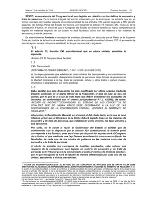Martes 25 de octubre de 2016 DIARIO OFICIAL (Primera Sección) 91
SEXTO. Incompetencia del Congreso local para legislar en relación con los delitos de secuestro y
trata de personas. De la lectura integral del escrito presentado por la accionante, se advierte que en su
primer concepto de invalidez alega la inconstitucionalidad de los artículos 100, párrafo segundo y 109, párrafo
segundo, del Código Penal del Estado de Sonora, por trasgredir el artículo 73, fracción XXI, inciso a), de la
Constitución Federal, en virtud de que el Congreso del Estado de Sonora excedió su marco competencial al
legislar en materias respecto de las cuales no está facultado, como son las relativas a las materias de
secuestro y trata de personas.
Es esencialmente fundado el concepto de invalidez planteado, en virtud de que el Pleno de la Suprema
Corte de Justicia de la Nación al resolver la citada acción de inconstitucionalidad número 1/2014, en sesión de
tres de agosto de dos mil quince estableció en lo que nos importa lo siguiente:
“[…]
El artículo 73, fracción XXI, constitucional que se aduce violado, establece lo
siguiente:
‘Artículo 73. El Congreso tiene facultad:
[…]
XXI.- Para expedir:
(REFORMADO PRIMER PÁRRAFO, D.O.F. 10 DE JULIO DE 2015)
a) Las leyes generales que establezcan como mínimo, los tipos penales y sus sanciones en
las materias de secuestro, desaparición forzada de personas, otras formas de privación de
la libertad contrarias a la ley, trata de personas, tortura y otros tratos o penas crueles,
inhumanos o degradantes, así como electoral.
[…]’.
Cabe señalar que esta disposición ha sido modificada por última ocasión mediante
Decreto publicado en el Diario Oficial de la Federación el diez de julio de dos mil
quince, por lo que es a la luz de este texto que deben estudiarse los conceptos de
invalidez, de conformidad con el criterio jurisprudencial P./ J. 12/2002, de rubro:
‘ACCIÓN DE INCONSTITUCIONALIDAD. EL ESTUDIO DE LOS CONCEPTOS DE
INVALIDEZ QUE SE HAGAN VALER DEBE EFECTUARSE A LA LUZ DE LAS
DISPOSICIONES DE LA CONSTITUCIÓN FEDERAL VIGENTES AL MOMENTO DE
RESOLVER ’
4
.
Ahora bien, la Constitución General, en el inciso a) del citado texto, en lo que al caso
interesa, prevé que el Congreso de la Unión deberá expedir leyes en las materias de
secuestro y de trata de personas, que establezcan como mínimo, los tipos penales y
sus sanciones.
Por tanto, no le asiste la razón al Gobernador del Estado al señalar que de
conformidad con lo dispuesto por el artículo 124 constitucional, la materia penal
corresponde a los Estados, pues en el caso por disposición expresa será el Congreso
de la Unión, el que mediante una Ley General establecerá la concurrencia fijando las
facultades de cada uno de los niveles de gobierno en las materias concretas de
secuestro y de trata de personas.
A efecto de estudiar los conceptos de invalidez planteados, cabe señalar que
respecto de la competencia para legislar en materia de secuestro y de trata de
personas este Tribunal ya se ha pronunciado al analizar normas de diversos estados
5
,
por lo que enseguida se hará el estudio de manera diferenciada por cada uno de los
delitos, atendiendo a dichos precedentes.
4
“ACCIÓN DE INCONSTITUCIONALIDAD. EL ESTUDIO DE LOS CONCEPTOS DE INVALIDEZ QUE SE HAGAN VALER DEBE
EFECTUARSE A LA LUZ DE LAS DISPOSICIONES DE LA CONSTITUCIÓN FEDERAL VIGENTES AL MOMENTO DE RESOLVER. Al ser
la acción de inconstitucionalidad un medio de control de la constitucionalidad de normas generales, emitidas por alguno de los órganos que
enuncia el artículo 105, fracción II, de la Constitución Política de los Estados Unidos Mexicanos, el estudio de los conceptos de invalidez
que se hagan valer debe efectuarse a la luz de las disposiciones constitucionales vigentes en el momento de resolver, aun cuando la
presentación de la demanda sea anterior a la publicación de reformas o modificaciones a la Norma Fundamental, ya que a nada práctico
conduciría examinar la constitucionalidad de la ley impugnada frente a disposiciones que ya dejaron de tener vigencia.”
[J]; 9a. Época; Pleno; S.J.F. y su Gaceta; Tomo XV, Febrero de 2002; Pág. 418.
5
En las acciones de inconstitucionalidad 26/2012 y 21/2013 (trata de personas) resueltas el 21 de mayo de 2013 y 3 de julio de 2014,
respectivamente; así como la 36/2012, 56/2012, 54/2012 y 21/2013 (secuestro) resueltas las dos primeras el 21 de mayo de 2013 y las
restantes el 31 de octubre de 2013 y 3 de julio de 2014, respectivamente.
 