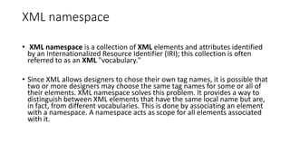 XML namespace
• XML namespace is a collection of XML elements and attributes identified
by an Internationalized Resource Identifier (IRI); this collection is often
referred to as an XML "vocabulary."
• Since XML allows designers to chose their own tag names, it is possible that
two or more designers may choose the same tag names for some or all of
their elements. XML namespace solves this problem. It provides a way to
distinguish between XML elements that have the same local name but are,
in fact, from different vocabularies. This is done by associating an element
with a namespace. A namespace acts as scope for all elements associated
with it.
 