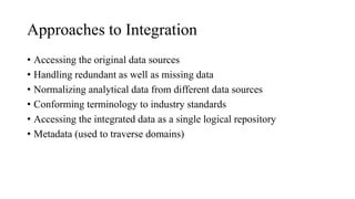 Approaches to Integration
• Accessing the original data sources
• Handling redundant as well as missing data
• Normalizing analytical data from different data sources
• Conforming terminology to industry standards
• Accessing the integrated data as a single logical repository
• Metadata (used to traverse domains)
 