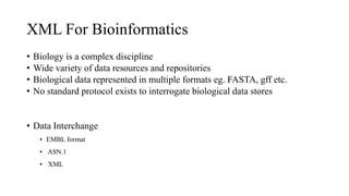 XML For Bioinformatics
• Biology is a complex discipline
• Wide variety of data resources and repositories
• Biological data represented in multiple formats eg. FASTA, gff etc.
• No standard protocol exists to interrogate biological data stores
• Data Interchange
• EMBL format
• ASN.1
• XML
 
