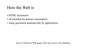 How the Web is
• HTML documents
• all intended for human consumption
• many generated automatically by applications
Easy to fetch any Web page, from any server, any platform
 