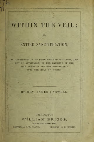 WITHIN THE VEIL;
!
OR,
ENTIRE SALIFICATION.
AS ILLUSTRATED IN ITS PRINCIPLES AND PRIVILEGES, AND
WAY OF ATTAINMENT, BY THC ENTERING OF THE
HIGH PRIEST OF THE OLD DISPENSATION
INTO THE HOLY OF HOLIES.
By REV. JAMES CASWELL.
TORONTO:
WILLIAM BRIGGS,
78 & 80 KING STREET EAST.
MONTREAL : ('. V. COATES. HALIFAX : S. F. HUESTIS.
 