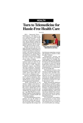 (NU) - Sponsored News -
Telemedicine -- the ability to ac-
cess a physician or other health
care provider remotely -- is be-
coming an integral part of health
care, and an attractive option for
many patients looking not only for
medical expertise, but for conve-
nience and cost savings as well.
Health insurers are increas-
ingly offering telemedicine as an
added benefit in medical plans as
a way for members to connect re-
motely with medical providers,
including doctors, psychologists
and lactation consultants. These
providers can be accessed easily
via voice or video, on a mobile
device, tablet, or laptop.
Telemedicine sessions with a
medical expert are ideal for ad-
dressing non-emergency situa-
tions such as colds, allergies,
headaches, nausea, sore throats,
and skin conditions. Telemedi-
cine allows patients to potential-
ly avoid an unnecessary trip to the
emergency room or urgent care
center, and to speak with a doc-
tor as soon as symptoms arise.
However, telemedicine should
not be used for emergency situa-
tions; patients in these situations
should call 911 or get to an emer-
gency department immediately.
“While telemedicine is not
meant to replace your doctor, it
provides another avenue for peo-
ple to receive care when and where
they need it, whether they are in a
rural community or a big city, and
whether they are at home or on the
go,” says Beth Bierbower, presi-
dent of Employer Group Segment
for Humana, a leading health and
well-being company.
For most telemedicine services,
patients can use the phone or
download a mobile app and cre-
ate an account. Once a consulta-
tion is requested, the average wait
time between requesting a session
and speaking to a doctor is often
less than 5 minutes.
Telemedicine services are
offered through many health in-
surance plans. For example, Hu-
mana offers these services through
the Doctor On Demand platform
as a benefit on most of its group
health plans nationwide. Check
with your insurance carrier to see
if telemedicine is a covered bene-
fit on your health plan.
Telemedicine sessions often
cost less for patients than in-per-
son doctor visits, and offer a sim-
ilar level of care to in-person
medical services. Telemedicine
clinicians are uniquely trained to
treat patients virtually and are ful-
ly licensed to practice in a par-
ticular patient’s state.
Many telemedicine platforms
ask patients to complete a ques-
tionnaire before the session begins
that gives the clinician relevant in-
formation, including health histo-
ry and prescriptions, to streamline
the patient experience.And, to ease
any privacy-related fears, all ses-
sions with a clinician are conduct-
ed using private, secure and con-
fidential technology.
Visit humana.com/employ-
ertelemedicine to learn more
about the benefits of telemedi-
cine and how to use it as part of
an overall health-care strategy.
Turn to Telemedicine for
Hassle-Free Health Care
HEALTH
NewsUSA
Save time and money with
telemedicine services.
NewsUSA
 