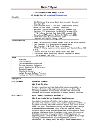 Owen T Byrne
4125 East Wisteria Ave, Nampa ID, 83687
(C) 208-337-2045 (E) byrnedog87@hotmail.com
Education
~ B.S. Mechanical Engineering, Boise State University, Expected
Grad. April 2017
~ Idaho State CDL Class A, June 2010 – Endorsements: Hazmat,
Tankers, Doubles, Triples, Air Brakes, Combination.
~ Red Cross First Aid, Lifeguard Trained 2003, renewed 2007
~ Red Cross CPR & Defribulator Certified 2005, renewed 2008
~ FFT-2 Firefighter Certified (Red Card), 2003, renewed 2008
~ Scheduling and Management Training Per Idaho Laws, 2008
~ D.O.T. Reasonable Suspicion Certified, 2014
~ Dispatcher and Logistics Training, 2014
Accomplishments
~ Saved corporation $230,000/year through schedule and dispatch revision
~ Early Promotion 2013, Ruan Dispatch, Meridian Idaho
~ Early Promotion 2012, T & C Farms, North Dakota
~ WITTDTJR Champ (customer service award), Utah Dist. Auto Zone, 2009
& 2010
~ Manager of the Qtr. Auto Zone 3rd Qtr. 2009 & Year 2009
~ Good Service Award for rescuing a woman from wrecked vehicle,
USDA of Idaho Falls, 2008
Skills
 Scheduling
 Grounds Security
 Purchasing/Budgeting/Accounting
 Computer Hardware Engineering
 Network Development & Maintenance
 Statistical Analysis
 Educational Outreach
 Multiple Computer Software Programs
 Inventory and Personnel Management
Employment
07/2015-Present Lunderbys Trucking
CDL Crude Oil Driver
Sample, inspect, load and haul Crude oil by following state oil buying
guidelines. Perform pre-trip inspections, chain ups, and drive safely
according to state laws. Communicate effectively with management,
coworkers and customers and be aware of weather and road conditions.
09/2013-06/2015 Ruan Logistics Corporation, Meridian, ID
CDL Driver, Intake Worker, Dispatcher/ Lead Supervisor
Coordinate the collection of milk from dairies based on temperature,
production rate, collection window times, weather, employee availability, and
equipment availability. Deal with customers, manage labor costs, develop
routes, and project times while maximizing the use of equipment. Manage
employees including interviews, hiring, scheduling new hire training,
corrective actions, annual employee inspections, and terminations. Create
employee schedules and start times based on the needs of the customer.
Schedule maintenance for equipment based on FMC guidelines and
corporate policies. Collect milk from various dairies; perform milk pickups
according to state regulations, by collecting samples, checking
temperatures, and tracking results and weights. Move trucks in and out of
 