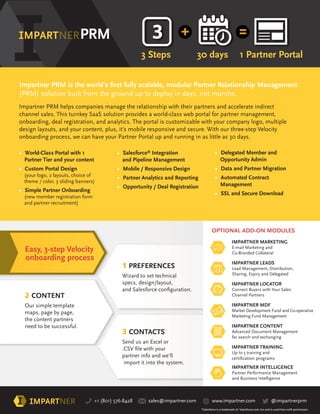 VELOCITY 3-STEP
ONBOARDING
+1 (801) 576-8428 sales@impartner.com www.impartner.com @impartnerprm
• World-Class Portal with 1
Partner Tier and your content
• Custom Portal Design
(your logo, 2 layouts, choice of
theme / color, 3 sliding banners)
• Simple Partner Onboarding
(new member registration form
and partner recruitment)
• Delegated Member and
Opportunity Admin
• Data and Partner Migration
• Automated Contract
Management
• SSL and Secure Download
• Salesforce®
Integration
and Pipeline Management
• Mobile / Responsive Design
• Partner Analytics and Reporting
• Opportunity / Deal Registration
IMPARTNER MARKETING
E-mail Marketing and
Co-Branded Collateral
IMPARTNER LEADS
Lead Management, Distribution,
Sharing, Expiry and Delegated
IMPARTNER LOCATOR
Connect Buyers with Your Sales
Channel Partners
IMPARTNER MDF
Market Development Fund and Co-operative
Marketing Fund Management
IMPARTNER CONTENT
Advanced Document Management
for search and exchanging
IMPARTNER TRAINING
Up to 5 training and
2 CONTENT
Our simple template
maps, page by page,
the content partners
need to be successful.
3 CONTACTS
Send us an Excel or
partner info and we’ll
import it into the system.
1 PREFERENCES
Wizard to set technical
specs, design/layout,
OPTIONAL ADD-ON MODULES
Easy, 3-step Velocity
onboarding process
3 Steps 30 days 1 Partner Portal
(PRM) solution built from the ground up to deploy in days, not months.
Impartner PRM helps companies manage the relationship with their partners and accelerate indirect
channel sales. This turnkey SaaS solution provides a world-class web portal for partner management,
onboarding, deal registration, and analytics. The portal is customizable with your company logo, multiple
design layouts, and your content, plus, it’s mobile responsive and secure. With our three-step Velocity
onboarding process, we can have your Partner Portal up and running in as little as 30 days.
*Salesforce is a trademark of Salesforce.com, Inc and is used here with permission.
IMPARTNER INTELLIGENCE
Partner Performance Management
and Business Intelligence
 