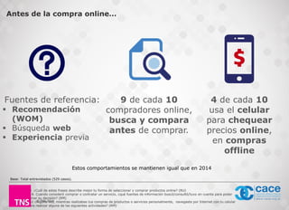 © TNS 2016
Fuentes de referencia:
 Recomendación
(WOM)
 Búsqueda web
 Experiencia previa
9 de cada 10
compradores online,
busca y compara
antes de comprar.
Base: Total entrevistados (529 casos).
Antes de la compra online…
4 de cada 10
usa el celular
para chequear
precios online,
en compras
offline
P4. ¿Cuál de estas frases describe mejor tu forma de seleccionar y comprar productos online? (RU)
P18. Cuando consideró comprar o contratar un servicio, ¿qué fuentes de información buscó/consultó/tuvo en cuenta para poder
tomar su decisión? (RM)
P42 ¿Alguna vez, mientras realizabas tus compras de productos o servicios personalmente, navegaste por Internet con tu celular
para realizar alguna de las siguientes actividades? (RM)
Estos comportamientos se mantienen igual que en 2014
 