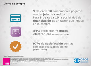 © TNS 2016
Cierre de compra
9 de cada 10 compradores pagaron
con tarjeta de crédito.
Para 8 de cada 10 la posibilidad de
financiación es un factor que influye
en la compra.
84% recibieron facturas
electrónicas (+9ptos. vs. 2014).
Base: Total entrevistados (529 casos).
P8. ¿Ha recibido facturas electrónicas de sus compras online (hechas localmente)? (RU)
P9. ¿Qué medio/s de pago utiliza para comprar por Internet? (RM) Seleccione todas las respuestas que correspondan
P10. ¿Qué tan satisfecho está con sus compras online en general? (RU)
P43. ¿Cuánto influye en sus compras online que exista la posibilidad de financiar las compras?
97% de satisfacción con las
compras realizadas online.
(94% 2014)
 