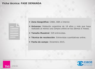 © TNS 2016
 Zona Geográfica: CABA, GBA e Interior.
 Universo: Población argentina de 18 años y más que haya
realizado al menos una compra online en los últimos 6 meses.
 Tamaño Muestral: 529 entrevistas.
 Técnica de recolección: Entrevistas cuantitativas online.
 Fecha de campo: Diciembre 2015.
Ficha técnica: FASE DEMANDA
 